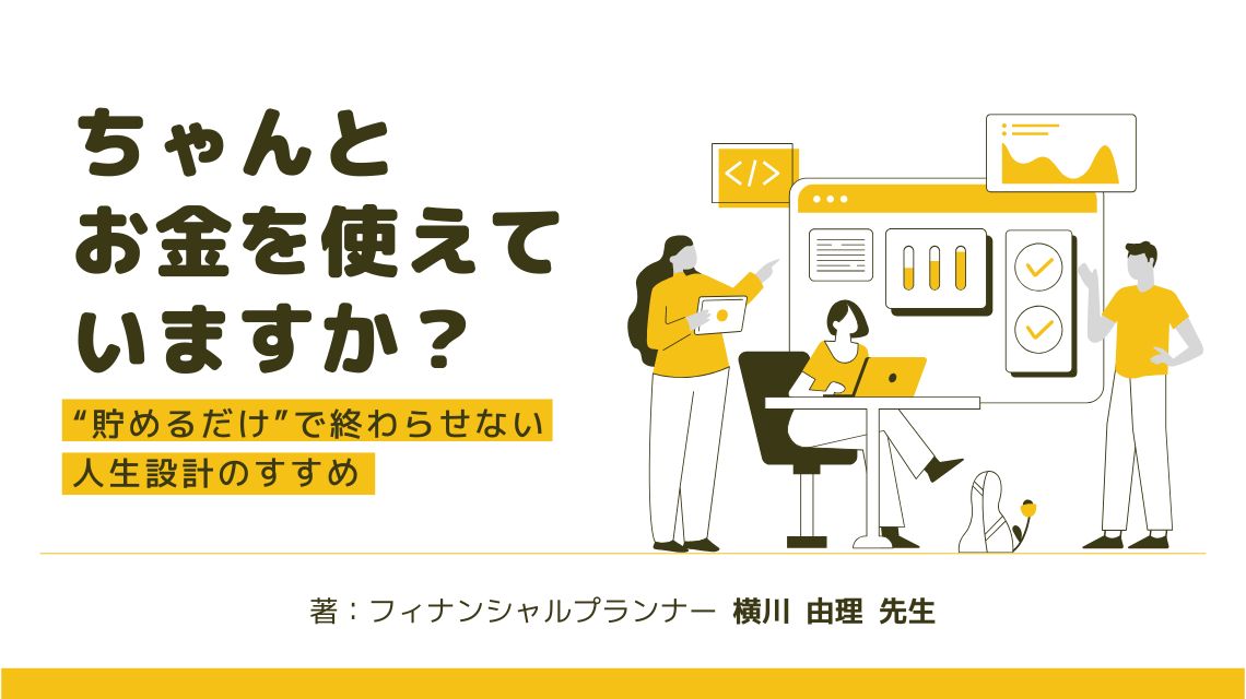 ちゃんとお金を使えていますか？ “貯めるだけ”で終わらせない人生設計のすすめ