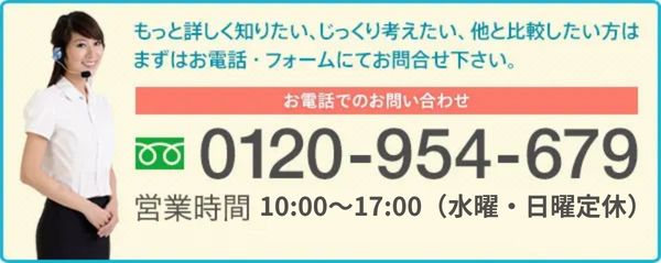 もっと詳しく知りたい、じっくり考えたい、 他と比較したい方は
まずはお電話・フォームにてお問合せ下さい。お電話でのお問い合わせ 0120-954-679 営業時間10時～17時